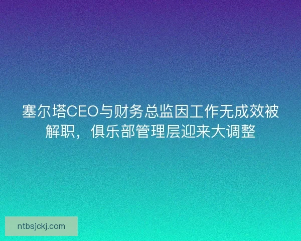 塞尔塔CEO与财务总监因工作无成效被解职，俱乐部管理层迎来大调整
