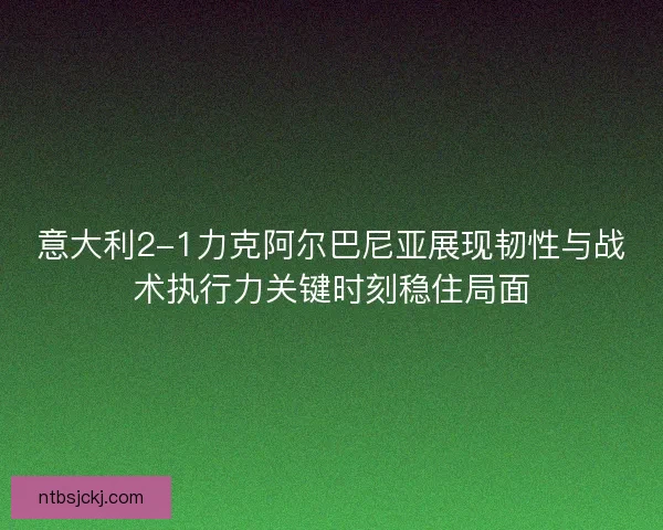 意大利2-1力克阿尔巴尼亚展现韧性与战术执行力关键时刻稳住局面