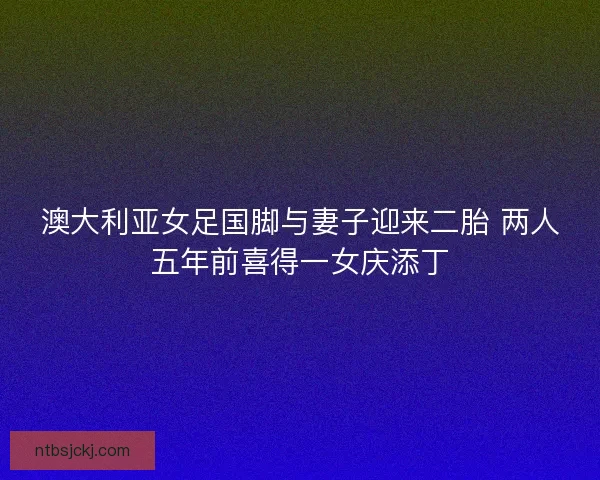澳大利亚女足国脚与妻子迎来二胎 两人五年前喜得一女庆添丁 澳大利亚女足国脚与妻子迎来二胎 两人五年前喜得一女庆添丁