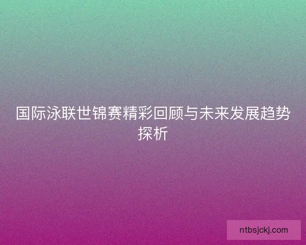 国际泳联世锦赛精彩回顾与未来发展趋势探析