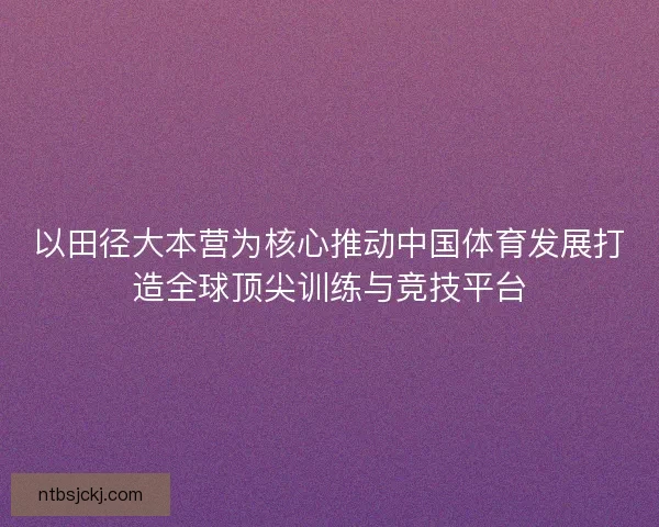 以田径大本营为核心推动中国体育发展打造全球顶尖训练与竞技平台