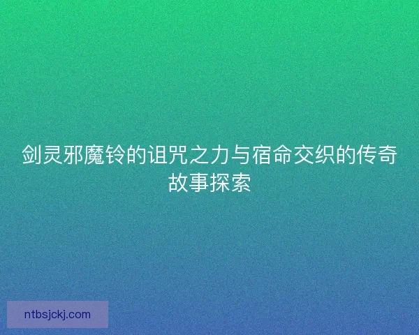 剑灵邪魔铃的诅咒之力与宿命交织的传奇故事探索