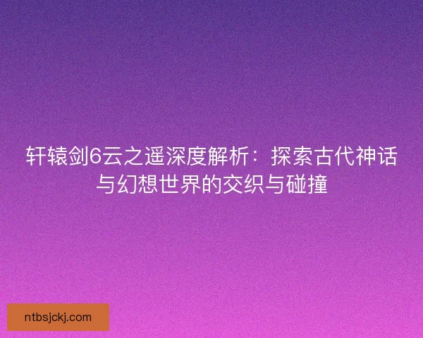 轩辕剑6云之遥深度解析：探索古代神话与幻想世界的交织与碰撞