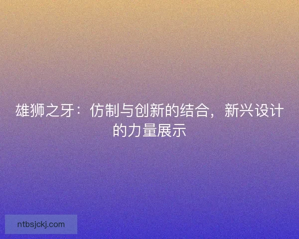雄狮之牙:仿制与创新的结合,新兴设计的力量展示 雄狮之牙:仿制与创新的结合,新兴设计的力量展示