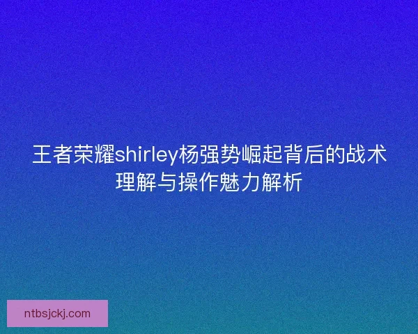 王者荣耀shirley杨强势崛起背后的战术理解与操作魅力解析 王者荣耀shirley杨强势崛起背后的战术理解与操作魅力解析