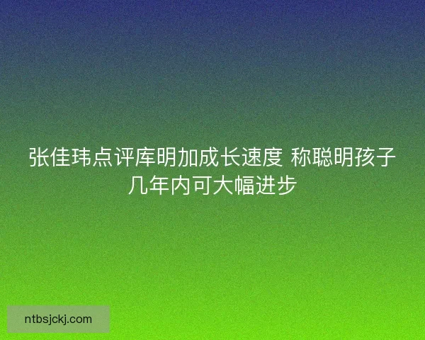 张佳玮点评库明加成长速度 称聪明孩子几年内可大幅进步
