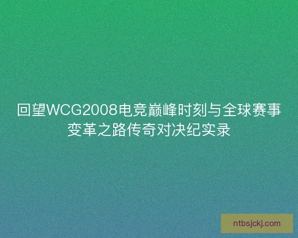 回望WCG2008电竞巅峰时刻与全球赛事变革之路传奇对决纪实录