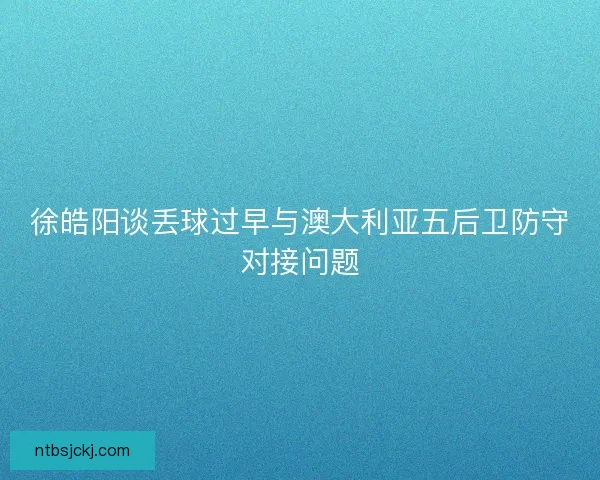 徐皓阳谈丢球过早与澳大利亚五后卫防守对接问题