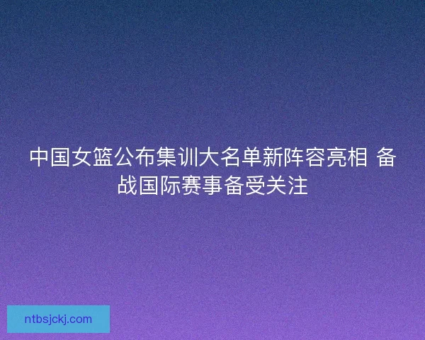 中国女篮公布集训大名单新阵容亮相 备战国际赛事备受关注