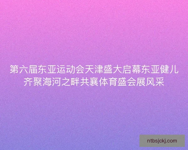 第六届东亚运动会天津盛大启幕东亚健儿齐聚海河之畔共襄体育盛会展风采