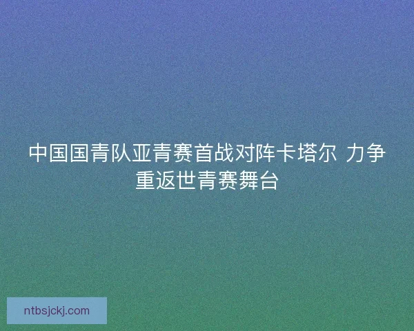 中国国青队亚青赛首战对阵卡塔尔 力争重返世青赛舞台