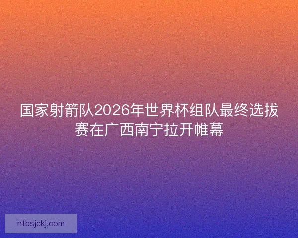 国家射箭队2026年世界杯组队最终选拔赛在广西南宁拉开帷幕 国家射箭队2026年世界杯组队最终选拔赛在广西南宁拉开帷幕