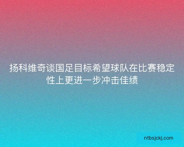 扬科维奇谈国足目标希望球队在比赛稳定性上更进一步冲击佳绩 扬科维奇谈国足目标希望球队在比赛稳定性上更进一步冲击佳绩