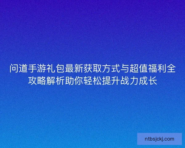 问道手游礼包最新获取方式与超值福利全攻略解析助你轻松提升战力成长