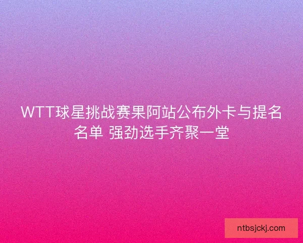 WTT球星挑战赛果阿站公布外卡与提名名单 强劲选手齐聚一堂