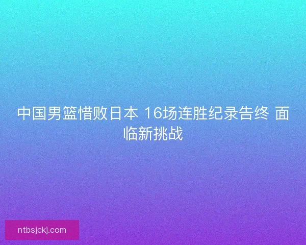 中国男篮惜败日本 16场连胜纪录告终 面临新挑战 中国男篮惜败日本 16场连胜纪录告终 面临新挑战