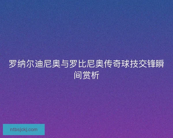 罗纳尔迪尼奥与罗比尼奥传奇球技交锋瞬间赏析