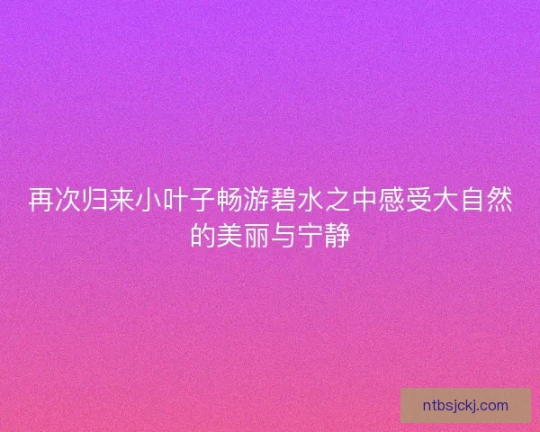 再次归来小叶子畅游碧水之中感受大自然的美丽与宁静 再次归来小叶子畅游碧水之中感受大自然的美丽与宁静