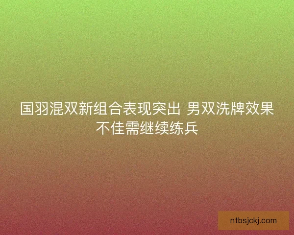 国羽混双新组合表现突出 男双洗牌效果不佳需继续练兵 国羽混双新组合表现突出 男双洗牌效果不佳需继续练兵