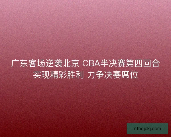 广东客场逆袭北京 CBA半决赛第四回合实现精彩胜利 力争决赛席位 广东客场逆袭北京 CBA半决赛第四回合实现精彩胜利 力争决赛席位