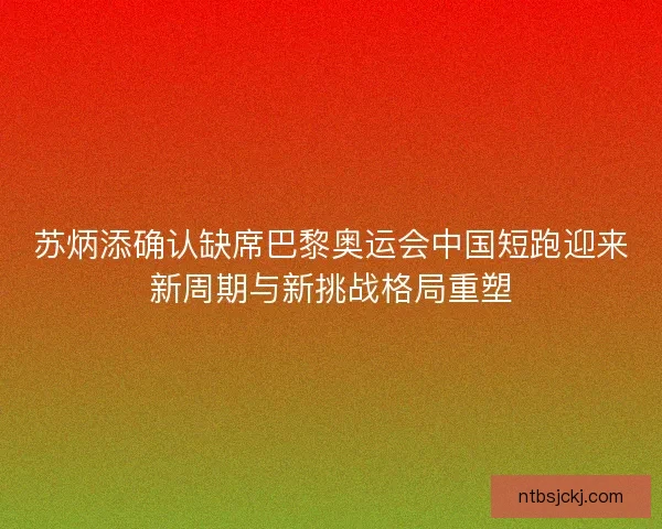 苏炳添确认缺席巴黎奥运会中国短跑迎来新周期与新挑战格局重塑