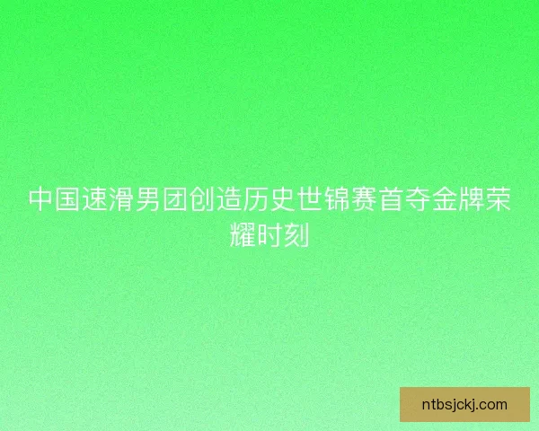 中国速滑男团创造历史世锦赛首夺金牌荣耀时刻