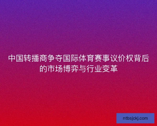 中国转播商争夺国际体育赛事议价权背后的市场博弈与行业变革