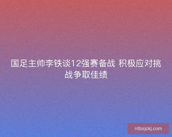 国足主帅李铁谈12强赛备战 积极应对挑战争取佳绩 国足主帅李铁谈12强赛备战 积极应对挑战争取佳绩