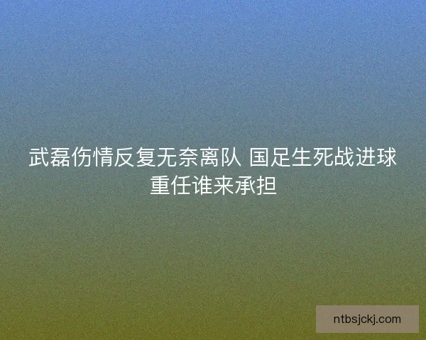 武磊伤情反复无奈离队 国足生死战进球重任谁来承担